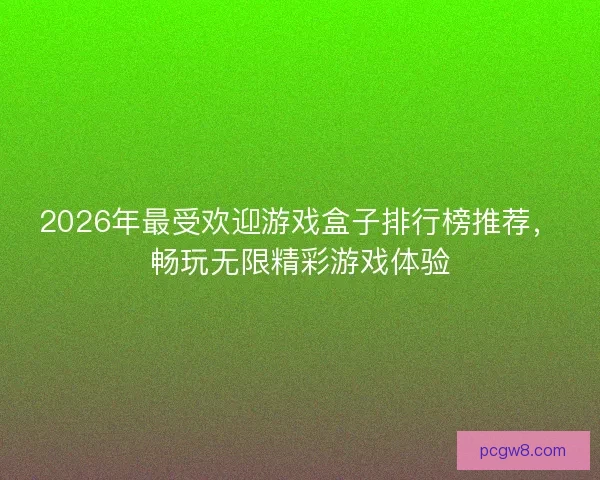 2026年最受欢迎游戏盒子排行榜推荐，畅玩无限精彩游戏体验