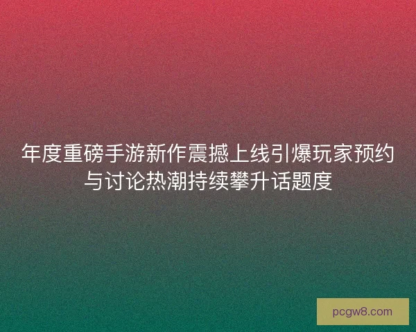 年度重磅手游新作震撼上线引爆玩家预约与讨论热潮持续攀升话题度