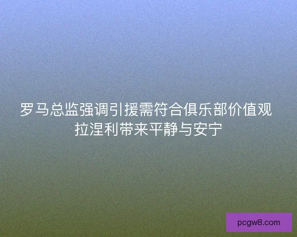 罗马总监强调引援需符合俱乐部价值观 拉涅利带来平静与安宁