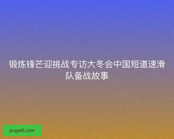 锻炼锋芒迎挑战专访大冬会中国短道速滑队备战故事