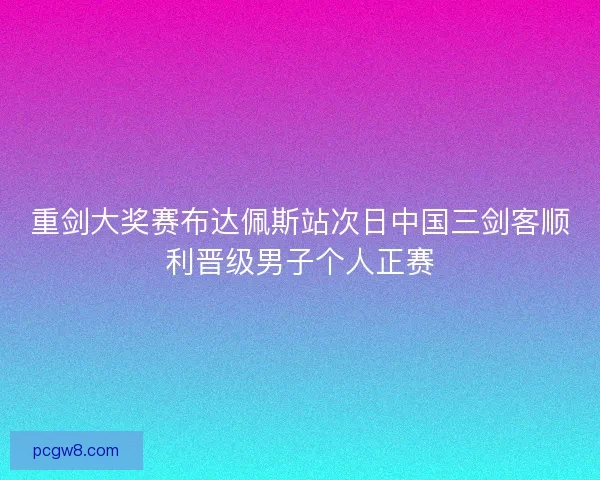 重剑大奖赛布达佩斯站次日中国三剑客顺利晋级男子个人正赛